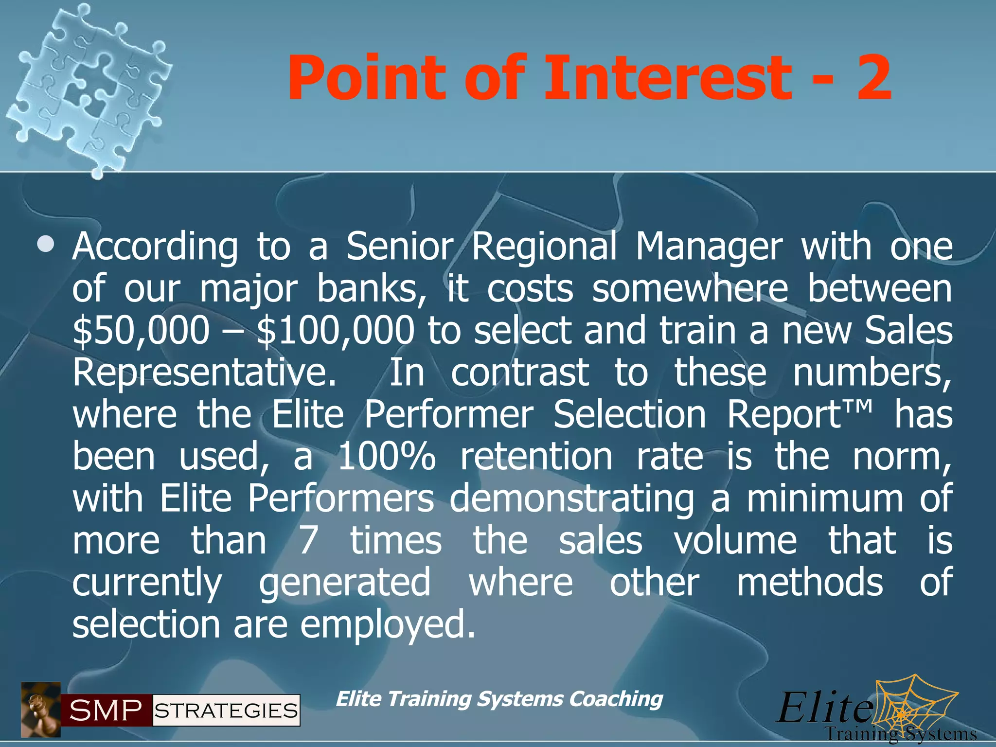 Point of Interest - 2 According to a Senior Regional Manager with one of our major banks, it costs somewhere between $50,000 – $100,000 to select and train a new Sales Representative.  In contrast to these numbers, where the Elite Performer Selection Report™ has been used, a 100% retention rate is the norm, with Elite Performers demonstrating a minimum of more than 7 times the sales volume that is currently generated where other methods of selection are employed. 