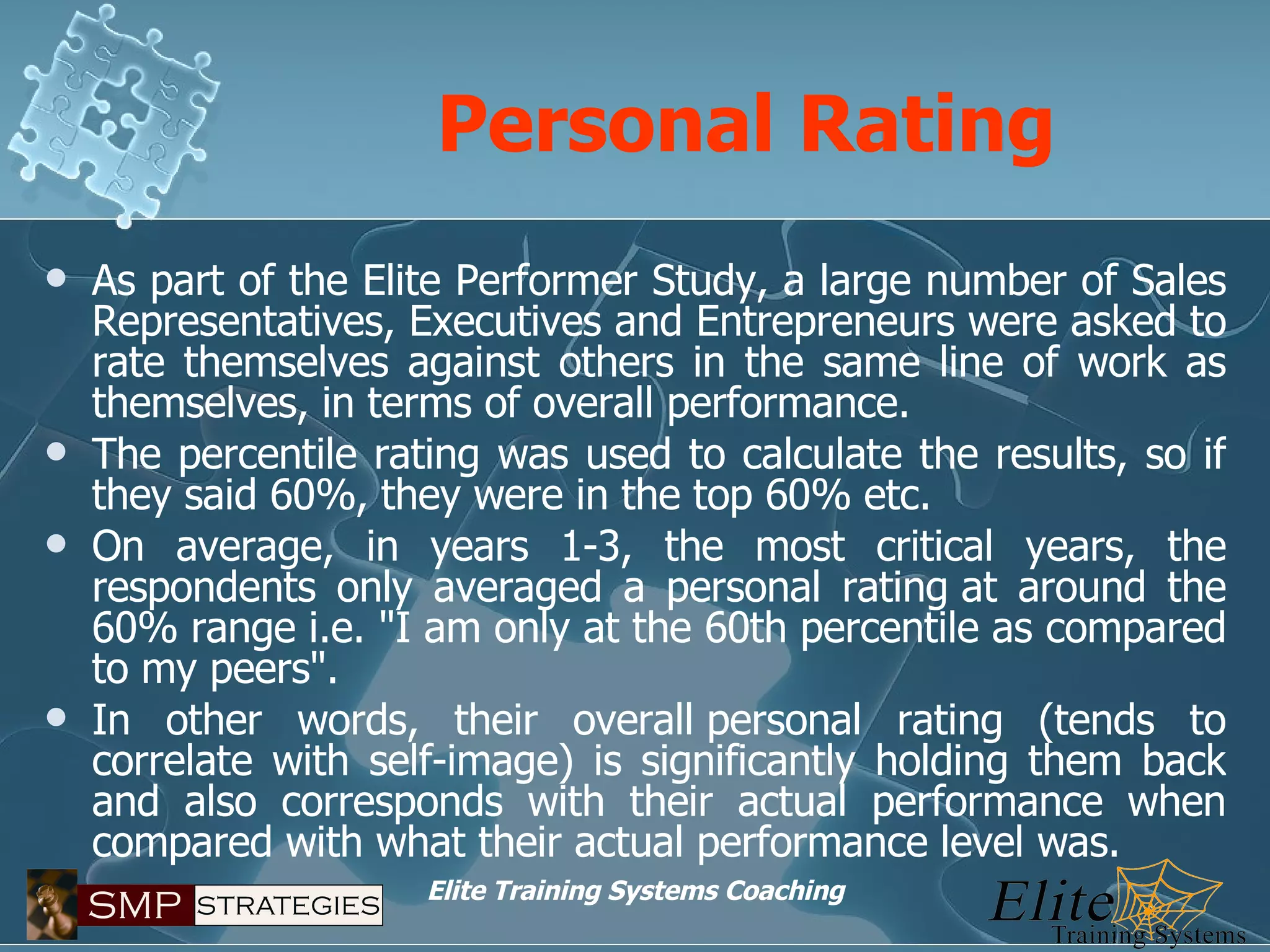 Personal Rating As part of the Elite Performer Study, a large number of Sales Representatives, Executives and Entrepreneurs were asked to rate themselves against others in the same line of work as themselves, in terms of overall performance. The percentile rating was used to calculate the results, so if they said 60%, they were in the top 60% etc. On average, in years 1-3, the most critical years, the respondents only averaged a personal rating at around the 60% range i.e. "I am only at the 60th percentile as compared to my peers". In other words, their overall personal rating (tends to correlate with self-image) is significantly holding them back and also corresponds with their actual performance when compared with what their actual performance level was. 