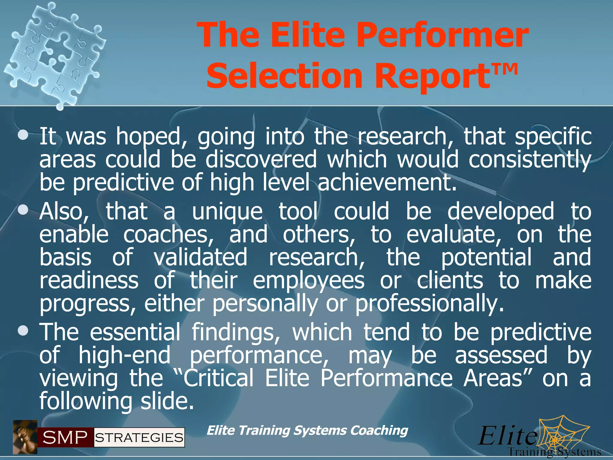 The Elite Performer Selection Report™ It was hoped, going into the research, that specific areas could be discovered which would consistently be predictive of high level achievement. Also, that a unique tool could be developed to enable coaches, and others, to evaluate, on the basis of validated research, the potential and readiness of their employees or clients to make progress, either personally or professionally. The essential findings, which tend to be predictive of high-end performance, may be assessed by viewing the “Critical Elite Performance Areas” on a following slide. 