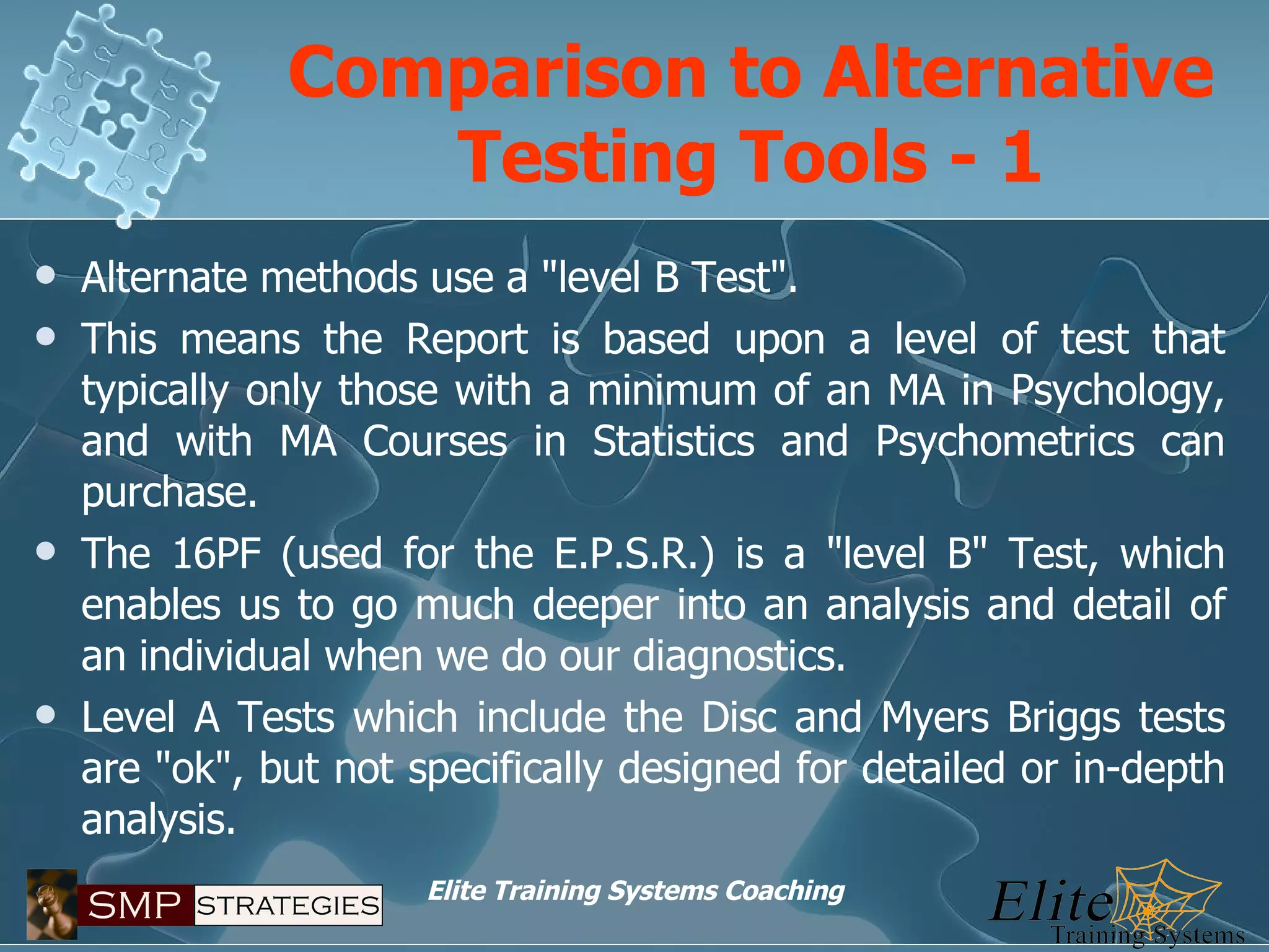 Comparison to Alternative Testing Tools - 1 Alternate methods use a "level B Test". This means the Report is based upon a level of test that typically only those with a minimum of an MA in Psychology, and with MA Courses in Statistics and Psychometrics can purchase. The 16PF (used for the E.P.S.R.) is a "level B" Test, which enables us to go much deeper into an analysis and detail of an individual when we do our diagnostics. Level A Tests which include the Disc and Myers Briggs tests are "ok", but not specifically designed for detailed or in-depth analysis. 