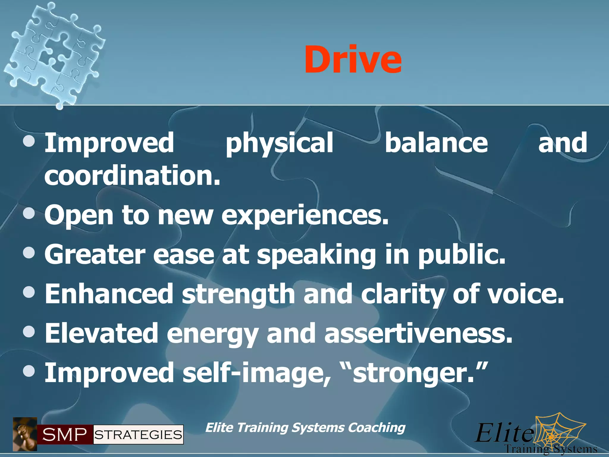 Drive Improved physical balance and coordination. Open to new experiences. Greater ease at speaking in public. Enhanced strength and clarity of voice. Elevated energy and assertiveness. Improved self-image, “stronger.” 