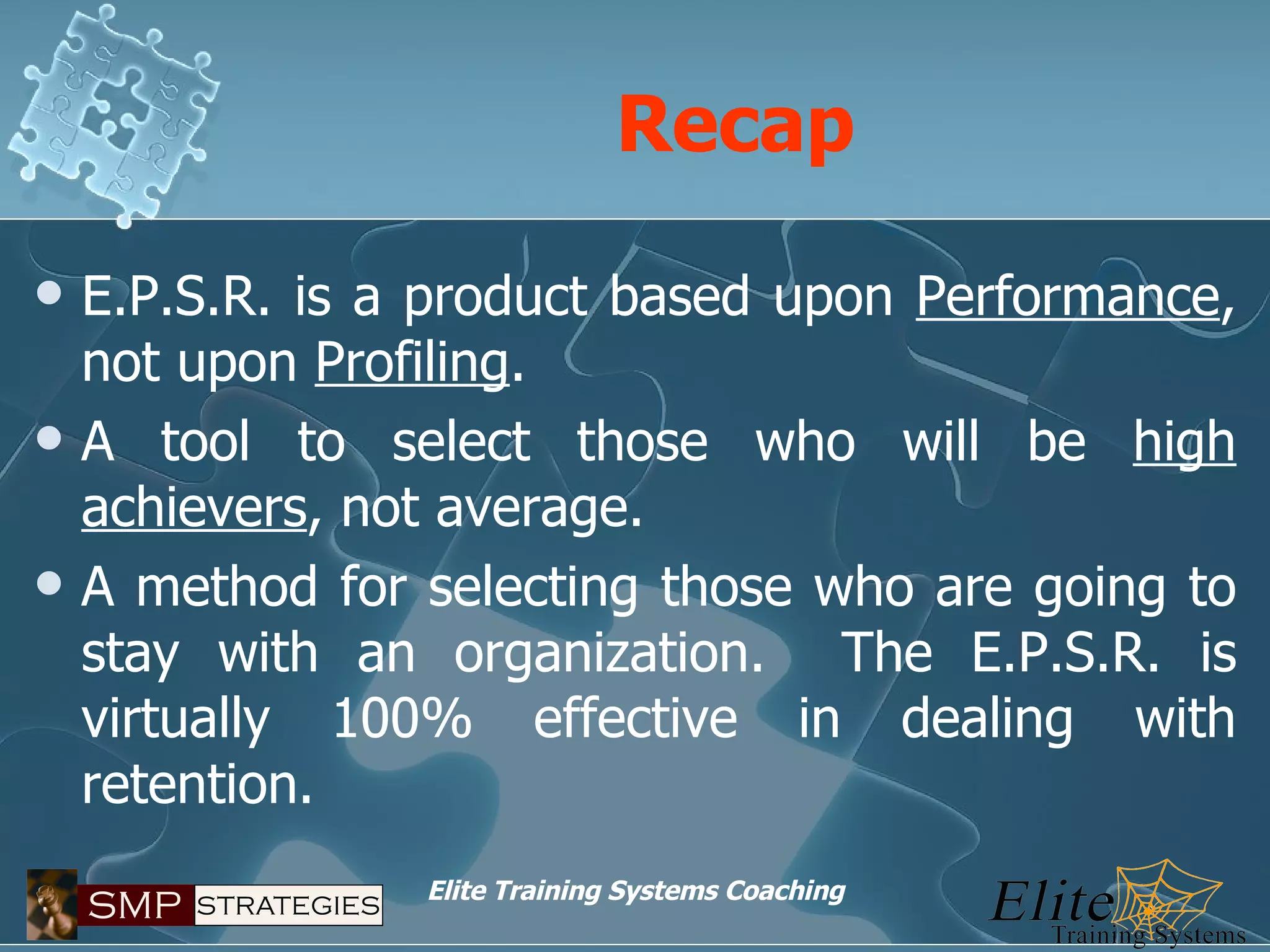 Recap E.P.S.R. is a product based upon  Performance , not upon  Profiling . A tool to select those who will be  high achievers , not average. A method for selecting those who are going to stay with an organization.  The E.P.S.R. is virtually 100% effective in dealing with retention. 