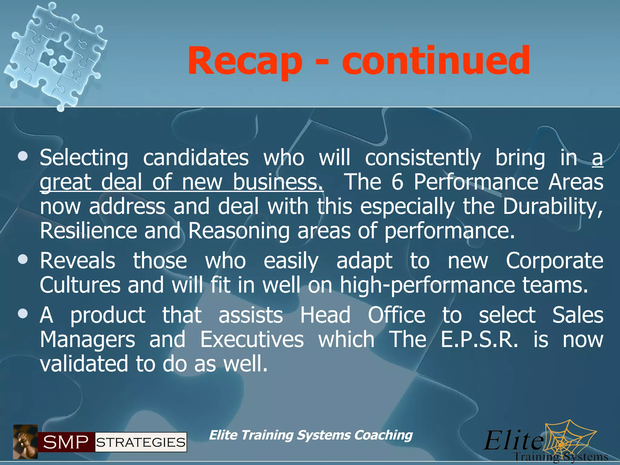 Recap - continued Selecting candidates who will consistently bring in  a great deal of new business.   The 6 Performance Areas now address and deal with this especially the Durability, Resilience and Reasoning areas of performance. Reveals those who easily adapt to new Corporate Cultures and will fit in well on high-performance teams.  A product that assists Head Office to select Sales Managers and Executives which The E.P.S.R. is now validated to do as well. 