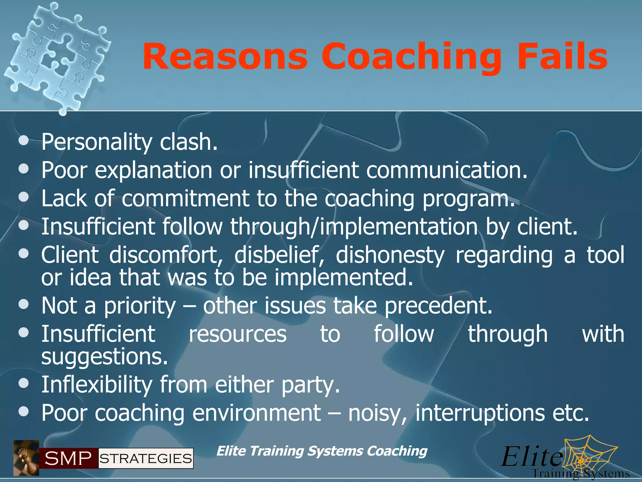 Reasons Coaching Fails Personality clash. Poor explanation or insufficient communication. Lack of commitment to the coaching program. Insufficient follow through/implementation by client. Client discomfort, disbelief, dishonesty regarding a tool or idea that was to be implemented. Not a priority – other issues take precedent. Insufficient resources to follow through with suggestions. Inflexibility from either party. Poor coaching environment – noisy, interruptions etc. 