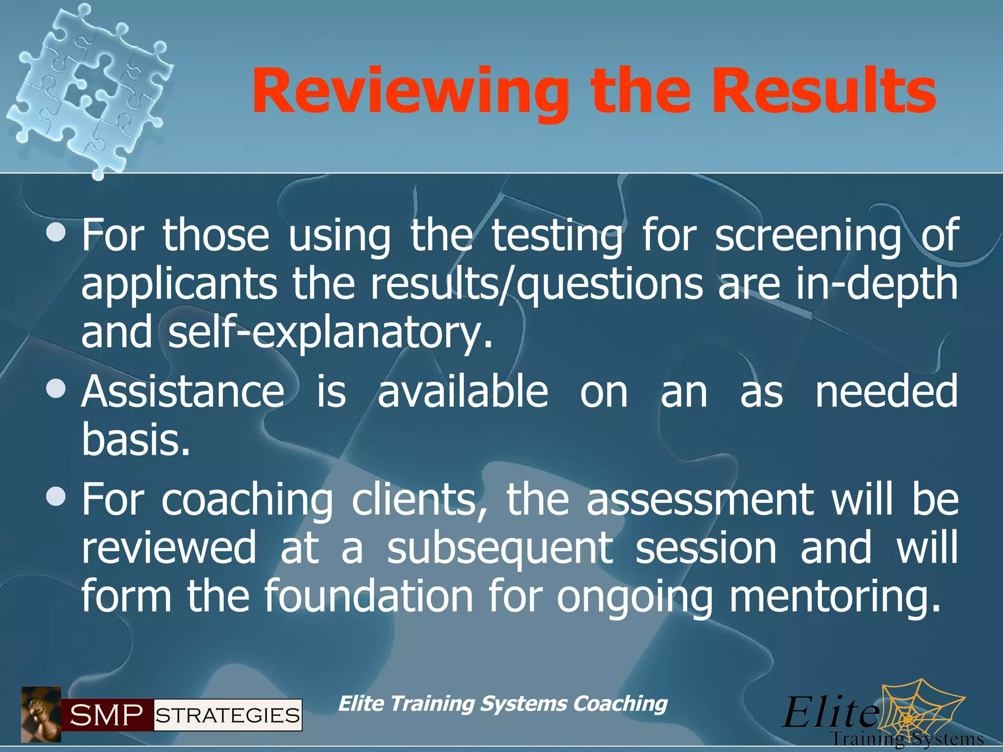 Reviewing the Results For those using the testing for screening of applicants the results/questions are in-depth and self-explanatory. Assistance is available on an as needed basis. For coaching clients, the assessment will be reviewed at a subsequent session and will form the foundation for ongoing mentoring. 
