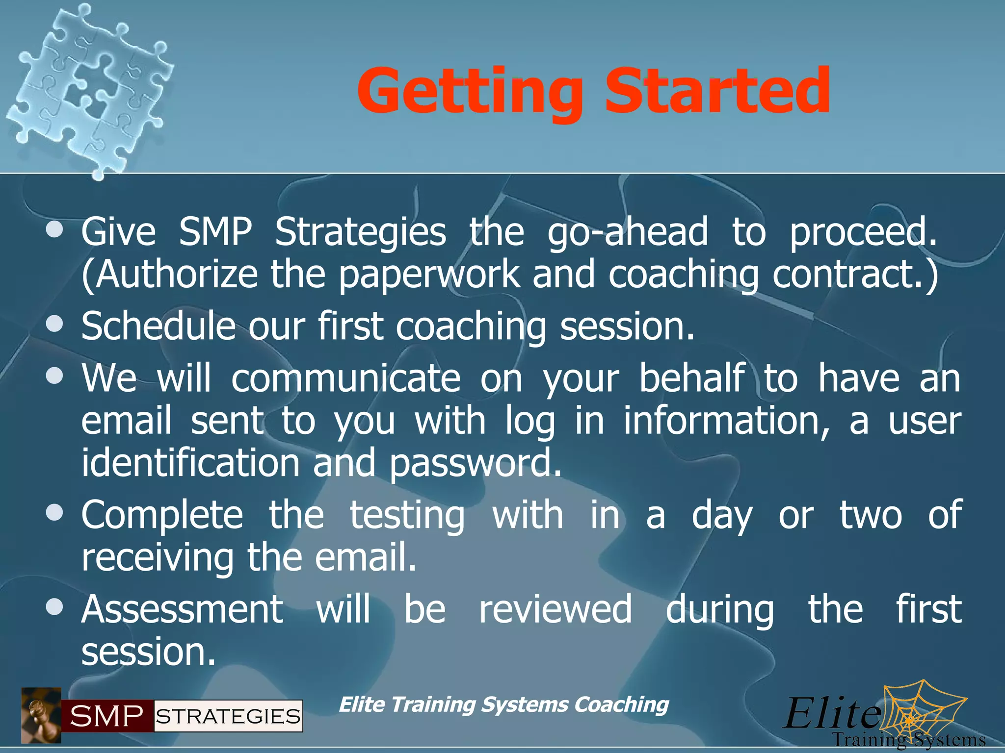 Getting Started Give SMP Strategies the go-ahead to proceed.  (Authorize the paperwork and coaching contract.) Schedule our first coaching session. We will communicate on your behalf to have an email sent to you with log in information, a user identification and password. Complete the testing with in a day or two of receiving the email. Assessment will be reviewed during the first session. 