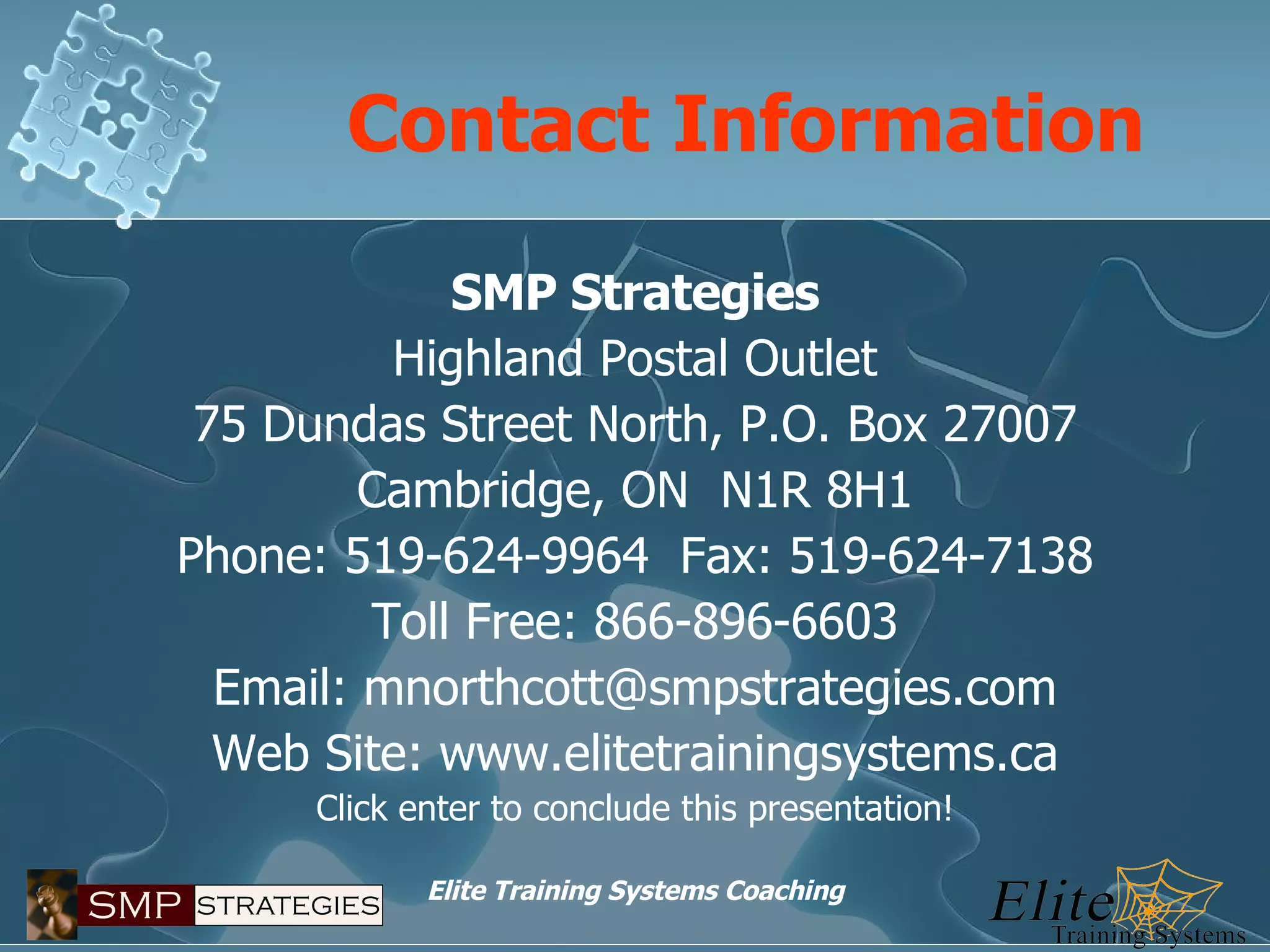 Contact Information SMP Strategies Highland Postal Outlet 75 Dundas Street North, P.O. Box 27007 Cambridge, ON  N1R 8H1 Phone: 519-624-9964  Fax: 519-624-7138 Toll Free: 866-896-6603 Email: mnorthcott@smpstrategies.com Web Site: www.elitetrainingsystems.ca Click enter to conclude this presentation! 