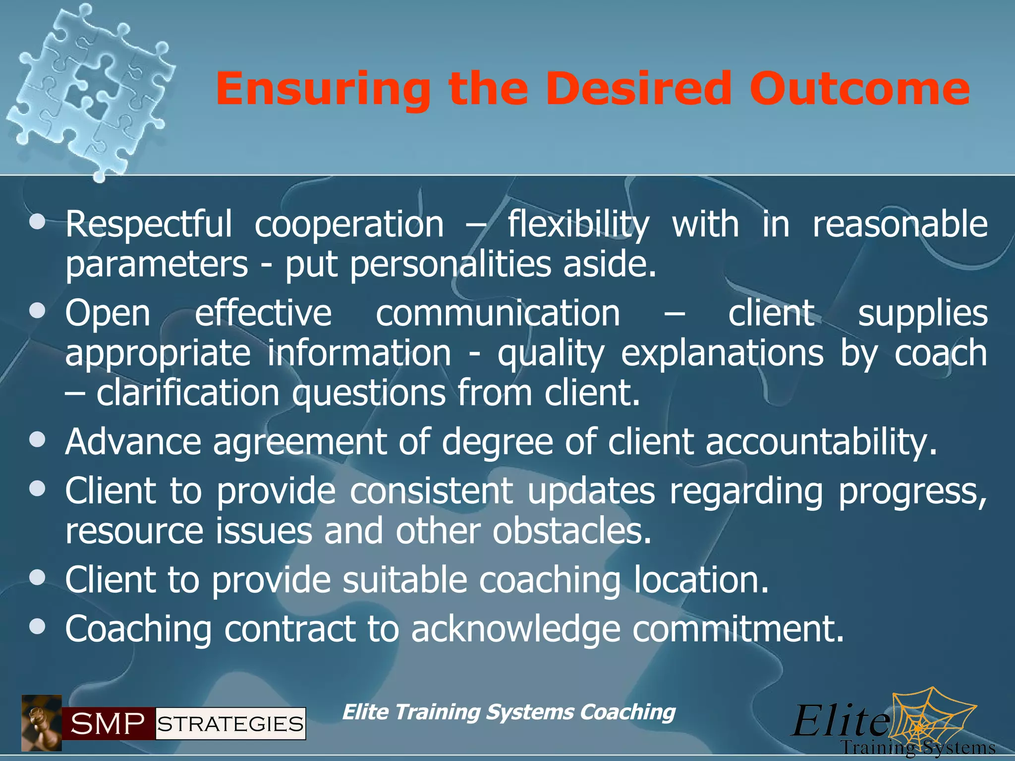 Ensuring the Desired Outcome Respectful cooperation – flexibility with in reasonable parameters - put personalities aside. Open effective communication – client supplies appropriate information - quality explanations by coach – clarification questions from client. Advance agreement of degree of client accountability. Client to provide consistent updates regarding progress, resource issues and other obstacles. Client to provide suitable coaching location. Coaching contract to acknowledge commitment. 