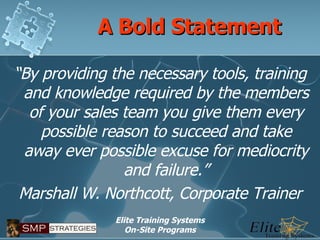 A Bold Statement “ By providing the necessary tools, training and knowledge required by the members of your sales team you give them every possible reason to succeed and take away ever possible excuse for mediocrity and failure.” Marshall W. Northcott, Corporate Trainer 