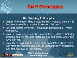 SMP Strategies Our Training Philosophy Deliver information that makes sense - make it simple - to the point - provide examples to connect the dots. Get participants involved - encourage participation - make it interactive. Make it easy to retain the information - deliver half-day sessions and let the participant go out and apply what they have learned. Make them accountable - have them complete a short written test after the session and also an accountability assignment over the next two to four weeks. 