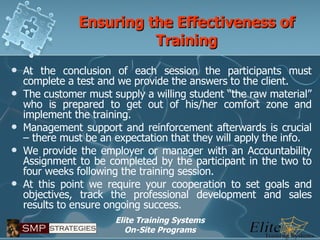 Ensuring the Effectiveness of Training At the conclusion of each session the participants must complete a test and we provide the answers to the client. The customer must supply a willing student “the raw material” who is prepared to get out of his/her comfort zone and implement the training. Management support and reinforcement afterwards is crucial – there must be an expectation that they will apply the info. We provide the employer or manager with an Accountability Assignment to be completed by the participant in the two to four weeks following the training session. At this point we require your cooperation to set goals and objectives, track the professional development and sales results to ensure ongoing success. 