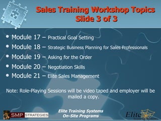 Sales Training Workshop Topics  Slide 3 of 3 Module 17 –   Practical Goal Setting Module 18 –   Strategic Business Planning for Sales Professionals Module 19 –   Asking for the Order Module 20 –   Negotiation Skills Module 21 –  Elite Sales Management Note: Role-Playing Sessions will be video taped and employer will be mailed a copy. 