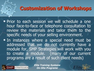 Customization of Workshops Prior to each session we will schedule a one hour face-to-face or telephone consultation to review the materials and tailor them to the specific needs of your selling environment. In instances where a special need must be addressed that we do not currently have a module for, SMP Strategies will work with you to create a module.  (many of our current programs are a result of such client needs) 