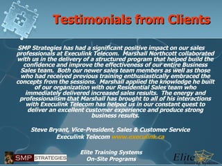 Testimonials from Clients SMP Strategies has had a significant positive impact on our sales professionals at Execulink Telecom.  Marshall Northcott collaborated with us in the delivery of a structured program that helped build the confidence and improve the effectiveness of our entire Business Sales team.  Both our newer sales team members as well as those who had received previous training enthusiastically embraced the concepts from the sessions.  Marshall applied the knowledge he built of our organization with our Residential Sales team who immediately delivered increased sales results.  The energy and professionalism that Marshall has brought to all of his interactions with Execulink Telecom has helped us in our constant quest to deliver an excellent customer experience and produce strong business results.   Steve Bryant, Vice-President, Sales & Customer Service  Execulink Telecom  www.execulink.ca   