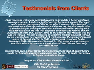 Testimonials from Clients I had meetings with many potential trainers to formulate a better employee training program.  I had very limited success because it seemed that most had a canned package and that is not what I wanted.  Then Marshall contacted me and we agreed to meet and discuss my plan that would offer us the flexibility in training of our sales and internal teams.  Dealing with Marshall was easy!  He was well prepared, confident and relaxed and my management team and I quickly came to the decision that Marshall was the one we wanted.  He then presented an excellent training plan that worked for us.  Marshall has now completed 11 workshops for the sales and internal teams at Burkert starting in 2005 with the most recent one held in November 2007.  We have used Marshall in other areas such as employee functions where he can interact with the staff and this has been very successful as well.   Marshall has done a great job for the management and staff at Burkert and I would not hesitate in recommending him and his team to guide your people to higher professional levels.   Jerry Dunn, CEO, Burkert Contromatic Inc. 