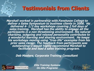 Testimonials from Clients Marshall worked in partnership with Fanshawe College to deliver a Sales Symposium to business clients in 2008.  He delivered 4- 1/2 day workshops covering 2 full days of sales training.  Marshall has the ability to engage all the participants in a non threatening environment. His natural charisma, outgoing and relaxed personality contributes to a wonderful learning and sharing environment.  He keeps his workshops moving using "true-life" examples from his prior sales career. The feedback from participants was outstanding! I would highly recommend Marshall to facilitate and lead a sales training program.   Deb Masters, Corporate Training Consultant   