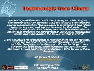 Testimonials from Clients SMP Strategies delivers the customized training materials using an interactive presentation style that grabs the audience's attention and encourages participation. Marshall listens to feedback and then relates to the audience by providing real life examples that apply to the individual participants. Each training module is loaded with relevant content that emphasize the development of useful skills. Marshall gets people involved and makes the sessions exciting to attend!   If you are looking for someone who is results oriented and can motivate, encourage and create belief in people Marshall is an excellent candidate. Energy and enthusiasm are traits that he brings to your company. Based on what I know of Marshall Northcott and SMP Strategies, I would highly recommend him as a Sales Trainer or Public Speaker.    Bill Zinger, President  www.kissner.com 