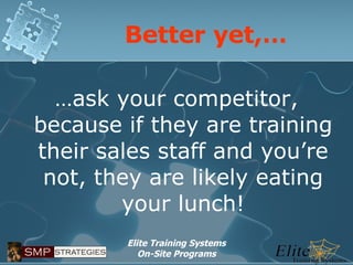 Better yet,… … ask your competitor, because if they are training their sales staff and you’re not, they are likely eating your lunch! 