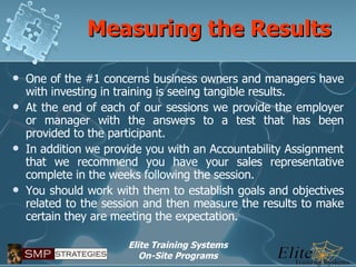 Measuring the Results One of the #1 concerns business owners and managers have with investing in training is seeing tangible results. At the end of each of our sessions we provide the employer or manager with the answers to a test that has been provided to the participant. In addition we provide you with an Accountability Assignment that we recommend you have your sales representative complete in the weeks following the session. You should work with them to establish goals and objectives related to the session and then measure the results to make certain they are meeting the expectation. 