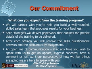 Our Commitment What can you expect from the training program? We will partner with you to help you build a well-rounded, skilled sales team that produces results for your business! SMP Strategies will deliver paperwork that outlines the precise details of the training to be delivered. After each session you will receive the skills questionnaire answers and the accountability assignment. An open line of communication – if at any time you wish to speak with us to get an update, express concerns, have a comment or just want our perspective of how we feel things are going we are here to speak with you! 