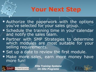 Your Next Step Authorize the paperwork with the options you’ve selected for your sales group. Schedule the training time in your calendar and notify the sales team. Partner with SMP Strategies to determine which modules are most suitable for your selling requirements. Set up a date to review the first module. Make more sales, earn more money have more fun! 