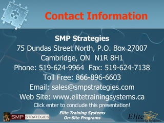 Contact Information SMP Strategies 75 Dundas Street North, P.O. Box 27007 Cambridge, ON  N1R 8H1 Phone: 519-624-9964  Fax: 519-624-7138 Toll Free: 866-896-6603 Email: sales@smpstrategies.com Web Site: www.elitetrainingsystems.ca Click enter to conclude this presentation! 