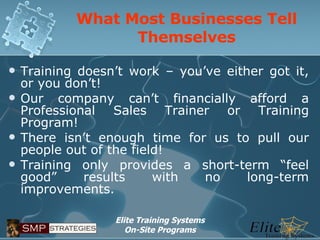 What Most Businesses Tell Themselves Training doesn’t work – you’ve either got it, or you don’t! Our company can’t financially afford a Professional Sales Trainer or Training Program! There isn’t enough time for us to pull our people out of the field! Training only provides a short-term “feel good” results with no long-term improvements. 