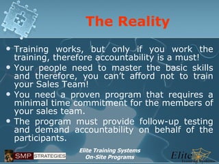 The Reality Training works, but only if you work the training, therefore accountability is a must! Your people need to master the basic skills and therefore, you can’t afford not to train your Sales Team! You need a proven program that requires a minimal time commitment for the members of your sales team. The program must provide follow-up testing and demand accountability on behalf of the participants. 