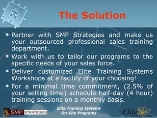 The Solution Partner with SMP Strategies and make us your outsourced professional sales training department. Work with us to tailor our programs to the specific needs of your sales force. Deliver customized Elite Training Systems Workshops at a facility of your choosing! For a minimal time commitment, (2.5% of your selling time) schedule half-day (4 hour) training sessions on a monthly basis.  