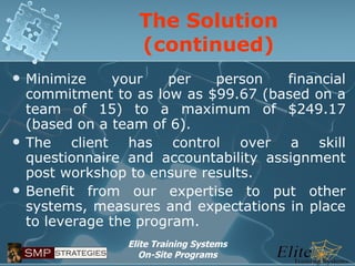 The Solution (continued) Minimize your per person financial commitment to as low as $99.67 (based on a team of 15) to a maximum of $249.17 (based on a team of 6). The client has control over a skill questionnaire and accountability assignment post workshop to ensure results. Benefit from our expertise to put other systems, measures and expectations in place to leverage the program. 