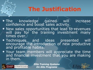 The Justification The knowledge gained will increase confidence and boost sales activity. New sales opportunities that lead to revenues will pay for the training investment many times over. Techniques and ideas presented will encourage the introduction of new productive and profitable habits.  Your team members will appreciate the time and financial investment that you are making in them. 