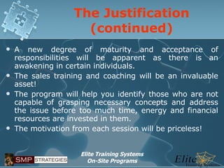 The Justification (continued) A new degree of maturity and acceptance of responsibilities will be apparent as there is an awakening in certain individuals. The sales training and coaching will be an invaluable asset! The program will help you identify those who are not capable of grasping necessary concepts and address the issue before too much time, energy and financial resources are invested in them. The motivation from each session will be priceless! 