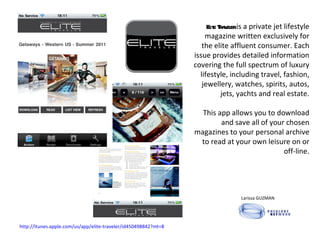 Elite Traveler  is a private jet lifestyle magazine written exclusively for the elite affluent consumer. Each issue provides detailed information covering the full spectrum of luxury lifestyle, including travel, fashion, jewellery, watches, spirits, autos, jets, yachts and real estate. This app allows you to download and save all of your chosen magazines to your personal archive to read at your own leisure on or off-line. Larissa GUZMAN  http://itunes.apple.com/us/app/elite-traveler/id450498842?mt=8 