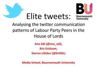 Elite tweets:
Analysing the twitter communication
patterns of Labour Party Peers in the
           House of Lords
             Ana Adi (@ana_adi),
                Kris Erickson,
           Darren Lilleker (@DrDGL)

     Media School, Bournemouth University
 