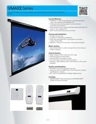 VMAX2 Series
The VMAX2 Series is the most complete cost effective Electric/Motorized front projection
screen.

Screen Material:
• MaxWhite 1.1 Gain Screen Material is durable and easy to
clean. Also available with MaxWhite FG.
• 160 degree wide viewing angle for commercial and
residential presentations
• Black backed screen material eliminates light penetration for
superior color reproduction
• Black masking enhances picture contrast

Casing and Installation:
• Durable metal casing
• Suitable for wall/ceiling installations
• Ships fully assembled with 3-prong power connection
ready to Plug & Play
• Optional in ceiling trim kits and 6"-18" brackets available

Motor System:
• Synchronized Motor is silent, energy efﬁcient and enhances
product longevity

Control System:
•
•
•
•
•

Radio Frequency (RF) remote has 100' range
Infrared remote and wall switch
Internal IR/RF low voltage receivers
5-12 volt trigger synchronizes with projector
Optional In-wall up/down switch and wireless 5-12V controls
available

Quality and Reliability:
• Standard 2-year parts and labor warranty
• 3-year warranty for GEMR (Government, Education, Military
and Religious) - US only
• ETL, FCC, CE, CB GOSTCE & ISO9001:2008 Certiﬁed

Certiﬁed
• GREENGUARD® Indoor Air Quality and GREENGUARD®
Children & Schools Certiﬁed

-1-

 