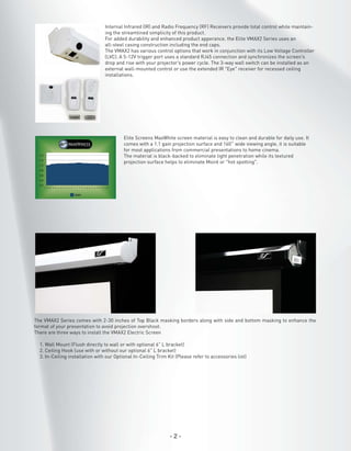 Internal Infrared (IR) and Radio Frequency (RF) Receivers provide total control while maintaining the streamlined simplicity of this product.
For added durability and enhanced product apperance, the Elite VMAX2 Series uses an
all-steel casing construction including the end caps.
The VMAX2 has various control options that work in conjunction with its Low Voltage Controller
(LVC). A 5-12V trigger port uses a standard RJ45 connection and synchronizes the screen’s
drop and rise with your projector’s power cycle. The 3-way wall switch can be installed as an
external wall-mounted control or use the extended IR “Eye” receiver for recessed ceiling
installations.

Elite Screens MaxWhite screen material is easy to clean and durable for daily use. It
comes with a 1.1 gain projection surface and 160˚ wide viewing angle, it is suitable
for most applications from commercial presentations to home cinema.
The material is black-backed to eliminate light penetration while its textured
projection surface helps to eliminate Moiré or “hot spotting”.

The VMAX2 Series comes with 2-30 inches of Top Black masking borders along with side and bottom masking to enhance the
format of your presentation to avoid projection overshoot.
There are three ways to install the VMAX2 Electric Screen
1. Wall Mount (Flush directly to wall or with optional 6" L bracket)
2. Ceiling Hook (use with or without our optional 6" L bracket)
3. In-Ceiling installation with our Optional In-Ceiling Trim Kit (Please refer to accessories list)

-2-

 