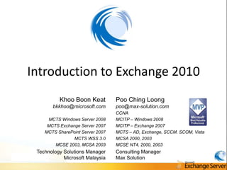 Introduction to Exchange 2010
          Khoo Boon Keat          Poo Ching Loong
       bkkhoo@microsoft.com       poo@max-solution.com
                                  CCNA
     MCTS Windows Server 2008     MCITP – Windows 2008
     MCTS Exchange Server 2007    MCITP – Exchange 2007
    MCTS SharePoint Server 2007   MCTS – AD, Exchange, SCCM. SCOM, Vista
                MCTS WSS 3.0      MCSA 2000, 2003
        MCSE 2003, MCSA 2003      MCSE NT4, 2000, 2003
 Technology Solutions Manager     Consulting Manager
            Microsoft Malaysia    Max Solution
 