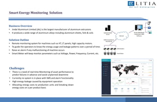 Smart Energy Monitoring Solution
Business Overview
• Jindal Aluminium Limited (JAL) is the largest manufacturer of aluminium extrusions
• It produces a wide range of aluminium alloys including aluminium sheets, foils & coils
Solution Outline
• Remote monitoring system for machines such as HT, LT panels, high capacity motors.
• To guide the operators to know the energy usage and leakage patterns over a period of time.
• Raise an alarm if any malfunctioning of machine occurs
• Smart Meter will keep monitor parameters such as Voltage, Power, Frequency, Current, etc.
Challenges
• There is a need of real-time Monitoring of asset performance to
predict failures in advance and avoid unplanned downtime
• Currently no system is in place with SMS and alarm functionality
• High energy leakage caused by equipment operation
• Allocating energy costs to production units and breaking down
energy costs on a per product basis
 