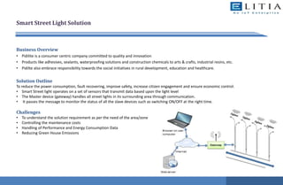 Smart Street Light Solution
Business Overview
• Pidilite is a consumer centric company committed to quality and innovation
• Products like adhesives, sealants, waterproofing solutions and construction chemicals to arts & crafts, industrial resins, etc.
• Pidilte also embrace responsibility towards the social initiatives in rural development, education and healthcare.
Solution Outline
To reduce the power consumption, fault recovering, improve safety, increase citizen engagement and ensure economic control.
• Smart Street light operates on a set of sensors that transmit data based upon the light level
• The Master device (gateway) handles all street lights in its surrounding area through communication.
• It passes the message to monitor the status of all the slave devices such as switching ON/OFF at the right time.
Challenges
• To understand the solution requirement as per the need of the area/zone
• Controlling the maintenance costs
• Handling of Performance and Energy Consumption Data
• Reducing Green House Emissions
 