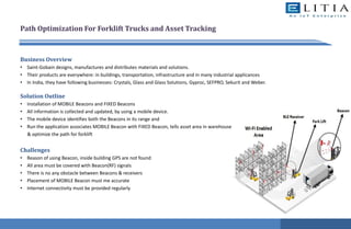 Path Optimization For Forklift Trucks and Asset Tracking
Business Overview
• Saint-Gobain designs, manufactures and distributes materials and solutions.
• Their products are everywhere: in buildings, transportation, infrastructure and in many industrial applicances
• In India, they have following businesses: Crystals, Glass and Glass Solutions, Gyproc, SEFPRO, Sekurit and Weber.
Solution Outline
• Installation of MOBILE Beacons and FIXED Beacons
• All information is collected and updated, by using a mobile device.
• The mobile device identifies both the Beacons in its range and
• Run the application associates MOBILE Beacon with FIXED Beacon, tells asset area in warehouse
& optimize the path for forklift
Challenges
• Reason of using Beacon, inside building GPS are not found
• All area must be covered with Beacon(RF) signals
• There is no any obstacle between Beacons & receivers
• Placement of MOBILE Beacon must me accurate
• Internet connectivity must be provided regularly
 