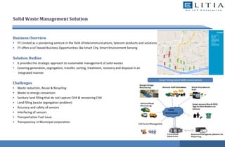 Solid Waste Management Solution
Business Overview
• ITI Limited as a pioneering venture in the field of telecommunications, telecom products and solutions
• ITI offers a IoT based Business Opportunities like Smart City, Smart Environment Sensing
Solution Outline
• It provides the strategic approach to sustainable management of solid wastes
• Covering generation, segregation, transfer, sorting, treatment, recovery and disposal in an
integrated manner
Challenges
• Waste reduction, Reuse & Recycling
• Waste to energy conversion
• Sanitary land filling that do not capture CH4 & recovering CH4
• Land filling (waste segregation problem)
• Accuracy and safety of sensors
• Interfacing of sensors
• Transportation Fuel issue
• Transparency in Municipal corporation
 