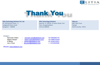 Thank You
Contact –
Ramnath S Mani - ramnath.mani@elitiatech.com +91 9840062118
Rajeev Ranjan - rajeev.ranjan@elitiatech.com +91 9886742454
K Mehta - mehta.k@elitiatech.com +91 9448703501
Lee J Pryor - lee.pryor@elitiatech.com + 1 9193493089
Website: www.elitiatech.com
Elitia Technology Solutions Pvt. Ltd.
#7, SJR Eternity, Phase – 1,
Kodigehalli Road, Hoodi
Bangalore – 560048
Elitia Inc.
8817 Ross Court
Raleigh
North Carolina 27613
Elitia Technology Solutions
New No. 27, Old No. 14 Josier Street, First
Floor, Nungambakkam
Chennai 600034
 