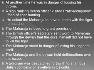  At another time he was in danger of loosing his
throne.
 A high ranking British officer visited Pratibandapuram
, fond of tiger hunting.
 He asked the Maharaja to have a photo with the tiger
he has shot.
 The Maharaja refused to grant permission.
 The British officer’s secretary sent word to Maharaja
through the dewan that the durai himself did not have
to kill the tiger.
 The Maharaja stood in danger of losing his kingdom
itself.
 The Maharaja and the dewan held deliberations over
this issue.
 A telegram was despatched forthwith to a famous
British company of jewellers in Calcutta.
 