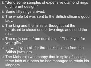  “Send some samples of expensive diamond rings
of different design.”
 Some fifty rings arrived.
 The whole lot was sent to the British officer’s good
lady.
 The king and the minister thought that the
duraisani to chose one or two rings and send the
rest.
 The reply came from duraisani , “ Thank you for
your gifts.”
 In two days a bill for three lakhs came from the
British jewellers.
 The Maharaja was happy that in spite of loosing
three lakh of rupees he had managed to retain his
kingdom.
 