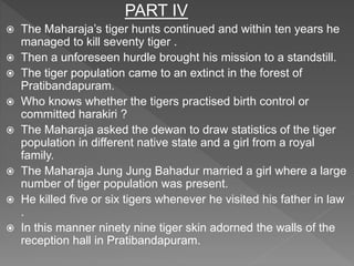 PART IV
 The Maharaja’s tiger hunts continued and within ten years he
managed to kill seventy tiger .
 Then a unforeseen hurdle brought his mission to a standstill.
 The tiger population came to an extinct in the forest of
Pratibandapuram.
 Who knows whether the tigers practised birth control or
committed harakiri ?
 The Maharaja asked the dewan to draw statistics of the tiger
population in different native state and a girl from a royal
family.
 The Maharaja Jung Jung Bahadur married a girl where a large
number of tiger population was present.
 He killed five or six tigers whenever he visited his father in law
.
 In this manner ninety nine tiger skin adorned the walls of the
reception hall in Pratibandapuram.
 