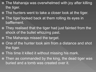  The Maharaja was overwhelmed with joy after killing
the tiger.
 The hunters went to take a closer look at the tiger.
 The tiger looked back at them rolling its eyes in
bafflement.
 They realised that the tiger had just fainted from the
shock of the bullet whizzing past.
 The Maharaja missed the target.
 One of the hunter took aim from a distance and shot
the tiger.
 This time it killed it without missing his mark.
 Then as commanded by the king, the dead tiger was
buried and a tomb was created over it.
 