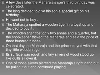  A few days later the Maharaja’s son’s third birthday was
celebrated.
 The king decided to give his son a special gift on his
birthday.
 He went out to buy .
 The Maharaja spotted a wooden tiger in a toyshop and
decided to buy it .
 The wooden tiger cost only two annas and a quarter, but
the shopkeeper tricked the Maharaja and said the price of
three hundred rupees.
 On that day the Maharaja and the prince played with that
tiny little wooden tiger.
 Its surface was rough and tiny slivers of wood stood up
like quills all over it.
 One of those slivers pierced the Maharaja’s right hand but
he pulled it out and continued playing.
 