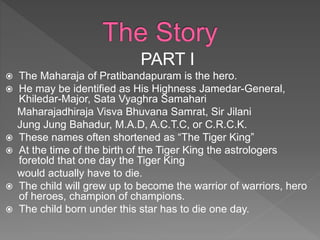 PART I
 The Maharaja of Pratibandapuram is the hero.
 He may be identified as His Highness Jamedar-General,
Khiledar-Major, Sata Vyaghra Samahari
Maharajadhiraja Visva Bhuvana Samrat, Sir Jilani
Jung Jung Bahadur, M.A.D, A.C.T.C, or C.R.C.K.
 These names often shortened as “The Tiger King”
 At the time of the birth of the Tiger King the astrologers
foretold that one day the Tiger King
would actually have to die.
 The child will grew up to become the warrior of warriors, hero
of heroes, champion of champions.
 The child born under this star has to die one day.
 