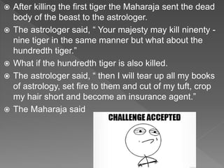  After killing the first tiger the Maharaja sent the dead
body of the beast to the astrologer.
 The astrologer said, “ Your majesty may kill ninenty -
nine tiger in the same manner but what about the
hundredth tiger.”
 What if the hundredth tiger is also killed.
 The astrologer said, “ then I will tear up all my books
of astrology, set fire to them and cut of my tuft, crop
my hair short and become an insurance agent.”
 The Maharaja said
 