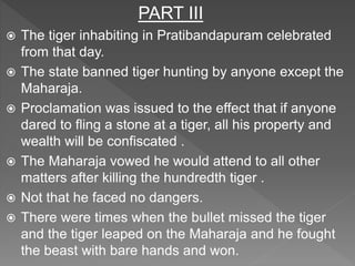 PART III
 The tiger inhabiting in Pratibandapuram celebrated
from that day.
 The state banned tiger hunting by anyone except the
Maharaja.
 Proclamation was issued to the effect that if anyone
dared to fling a stone at a tiger, all his property and
wealth will be confiscated .
 The Maharaja vowed he would attend to all other
matters after killing the hundredth tiger .
 Not that he faced no dangers.
 There were times when the bullet missed the tiger
and the tiger leaped on the Maharaja and he fought
the beast with bare hands and won.
 